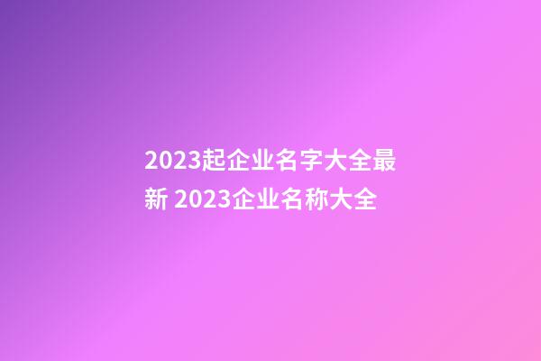 2023起企业名字大全最新 2023企业名称大全